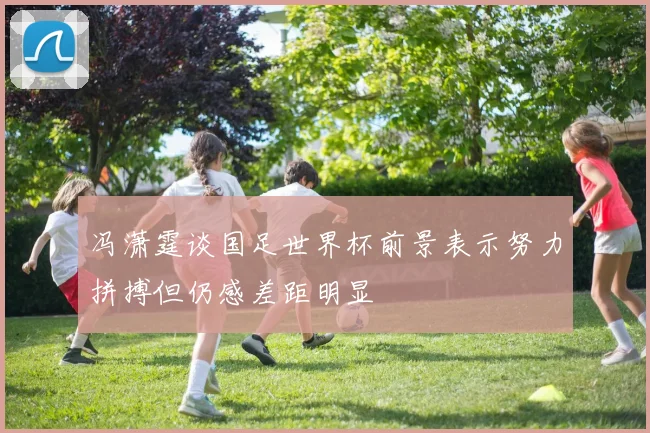 冯潇霆谈国足世界杯前景表示努力拼搏但仍感差距明显