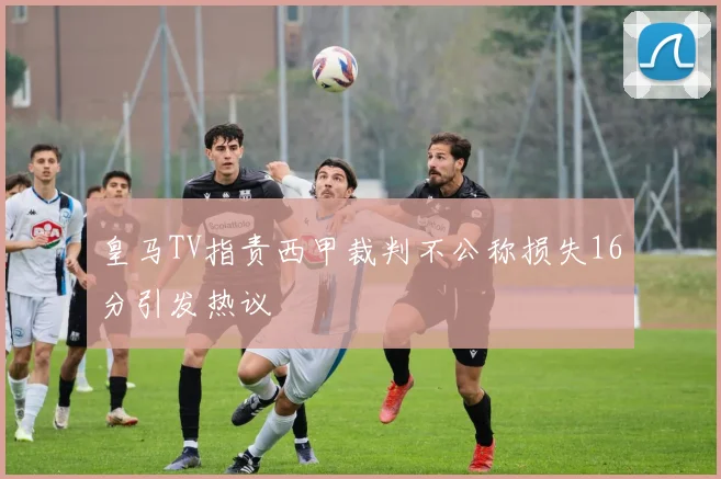 皇马TV指责西甲裁判不公称损失16分引发热议