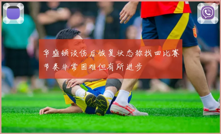 华盛顿谈伤后恢复状态称找回比赛节奏非常困难但有所进步