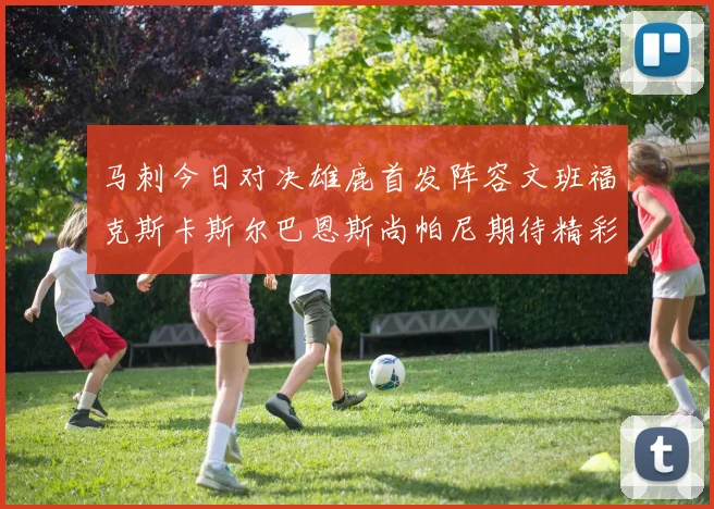 马刺今日对决雄鹿首发阵容文班福克斯卡斯尔巴恩斯尚帕尼期待精彩表现