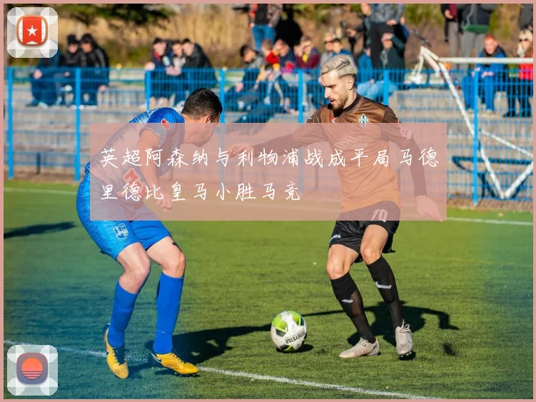 英超阿森纳与利物浦战成平局马德里德比皇马小胜马竞