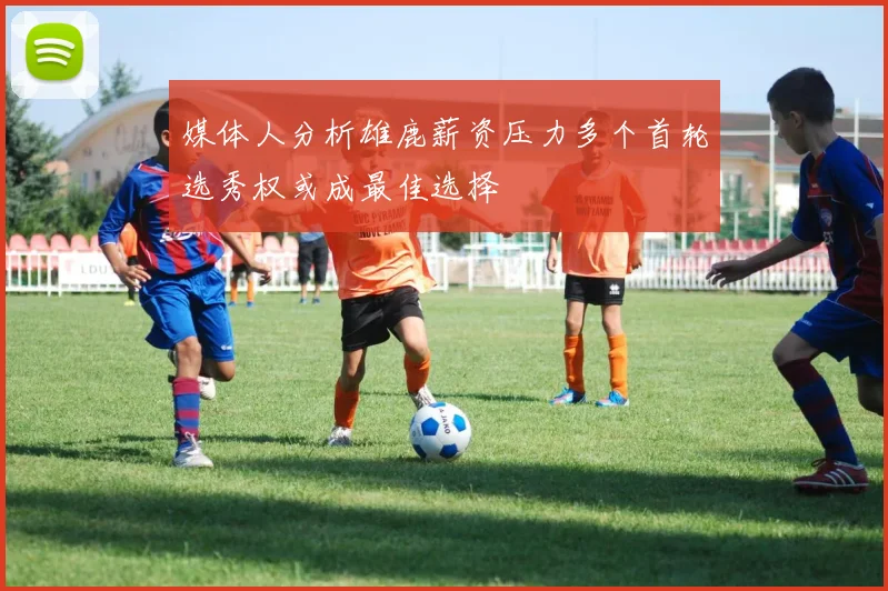 媒体人分析雄鹿薪资压力多个首轮选秀权或成最佳选择
