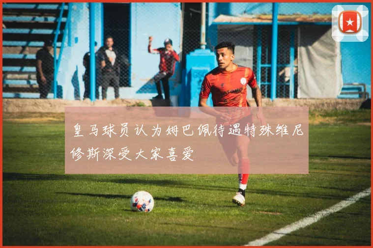 皇马球员认为姆巴佩待遇特殊维尼修斯深受大家喜爱