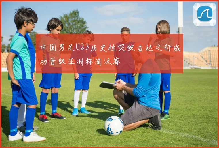 中国男足U23历史性突破吉达之行成功晋级亚洲杯淘汰赛