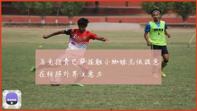 马竞指责巴萨接触小蜘蛛无依据意在转移外界注意力