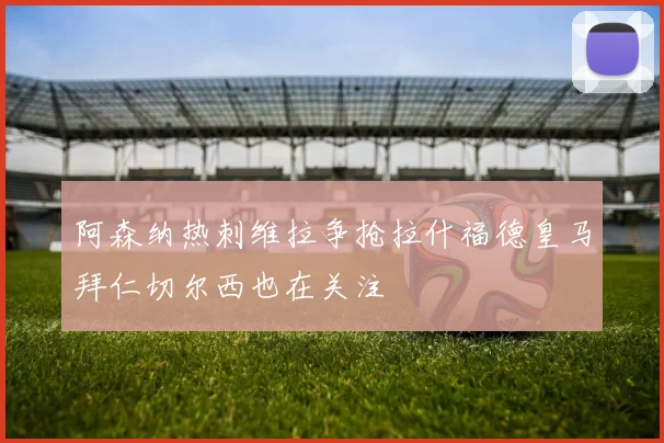 阿森纳热刺维拉争抢拉什福德皇马拜仁切尔西也在关注
