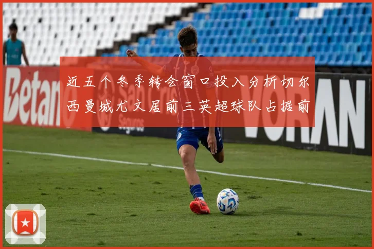 近五个冬季转会窗口投入分析切尔西曼城尤文居前三英超球队占据前十五名中的七席