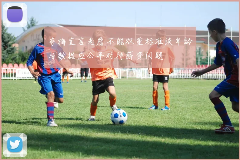 夸梅直言老詹不能双重标准谈年龄与数据应公平对待薪资问题