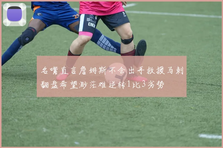 名嘴直言詹姆斯不会出手救援马刺翻盘希望渺茫难逆转1比3劣势