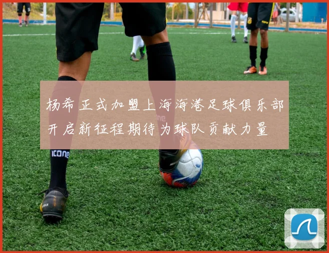 杨希正式加盟上海海港足球俱乐部开启新征程期待为球队贡献力量