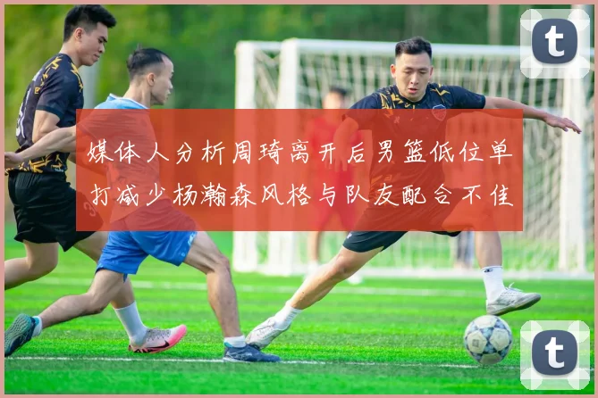 媒体人分析周琦离开后男篮低位单打减少杨瀚森风格与队友配合不佳