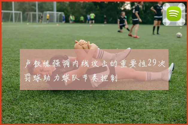 卢教练强调内线攻击的重要性29次罚球助力球队节奏控制