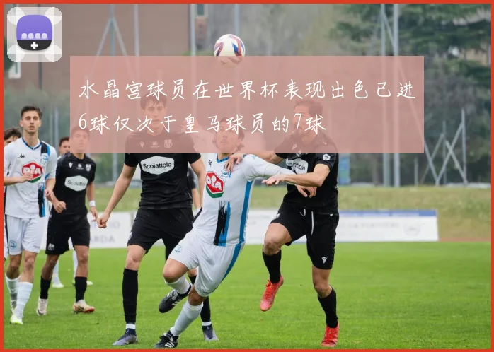 水晶宫球员在世界杯表现出色已进6球仅次于皇马球员的7球