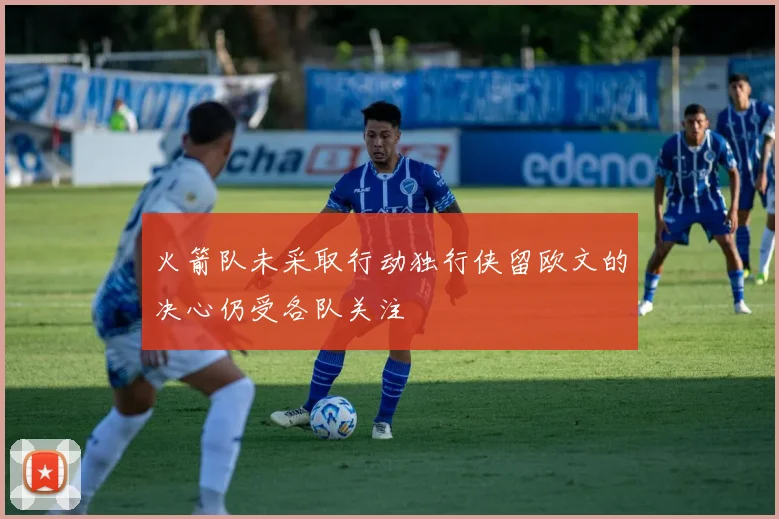 火箭队未采取行动独行侠留欧文的决心仍受各队关注