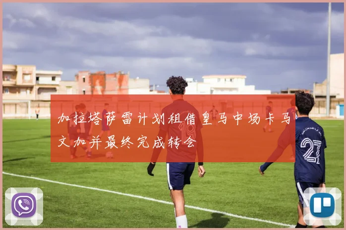 加拉塔萨雷计划租借皇马中场卡马文加并最终完成转会