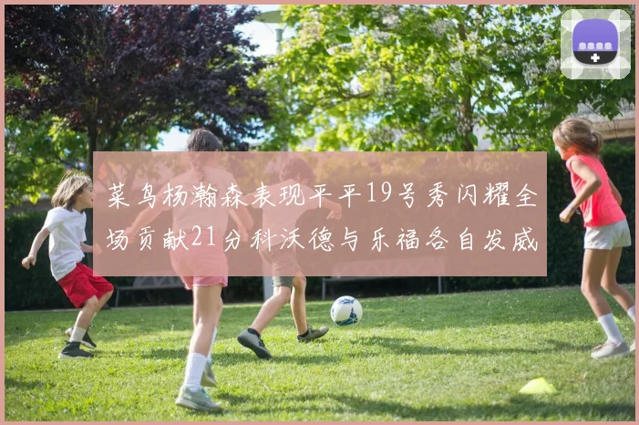 菜鸟杨瀚森表现平平19号秀闪耀全场贡献21分科沃德与乐福各自发威