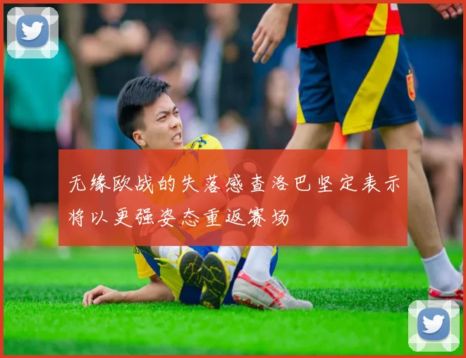 无缘欧战的失落感查洛巴坚定表示将以更强姿态重返赛场