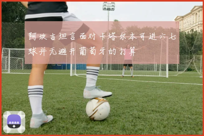 阿坎吉坦言面对卡塔尔本可进六七球并无避开葡萄牙的打算